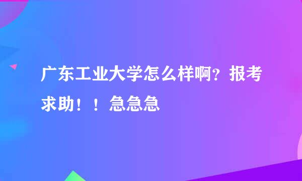 广东工业大学怎么样啊？报考求助！！急急急