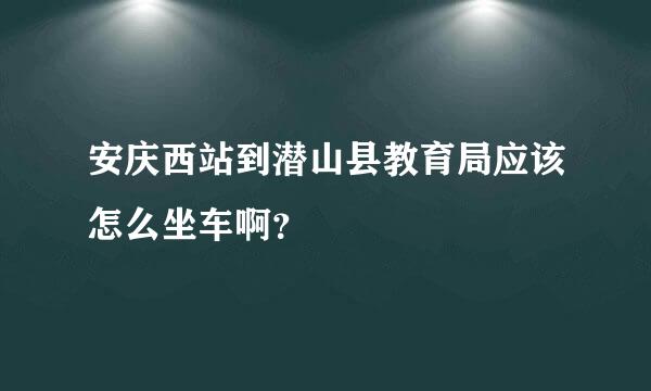 安庆西站到潜山县教育局应该怎么坐车啊？