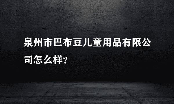 泉州市巴布豆儿童用品有限公司怎么样？