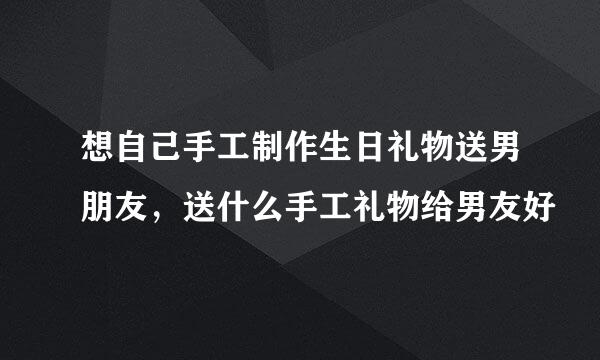 想自己手工制作生日礼物送男朋友，送什么手工礼物给男友好