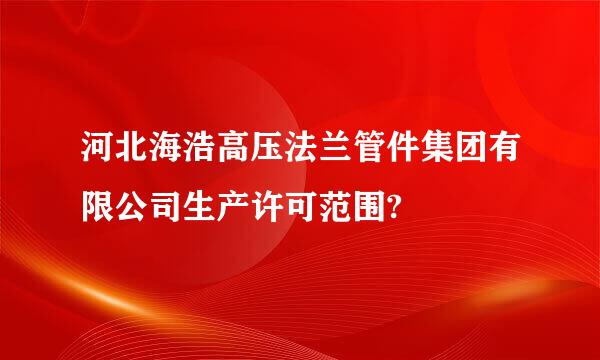 河北海浩高压法兰管件集团有限公司生产许可范围?