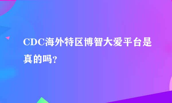 CDC海外特区博智大爱平台是真的吗？