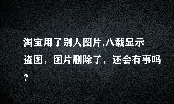 淘宝用了别人图片,八载显示盗图，图片删除了，还会有事吗？