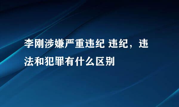 李刚涉嫌严重违纪 违纪，违法和犯罪有什么区别