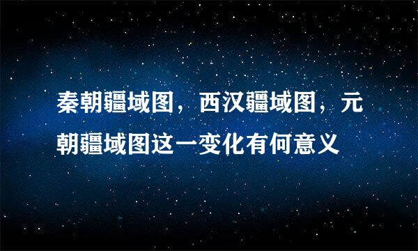 秦朝疆域图，西汉疆域图，元朝疆域图这一变化有何意义