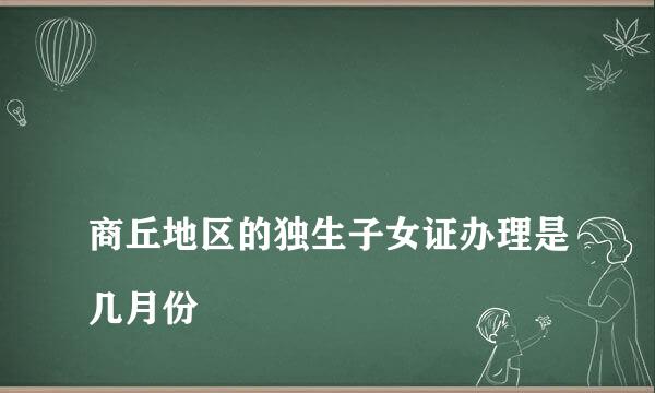 
商丘地区的独生子女证办理是几月份
