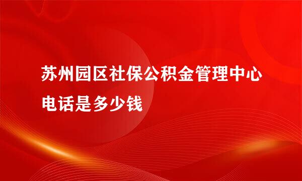 苏州园区社保公积金管理中心电话是多少钱