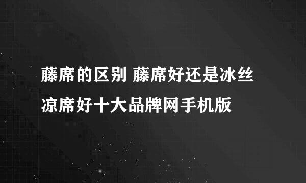 藤席的区别 藤席好还是冰丝凉席好十大品牌网手机版