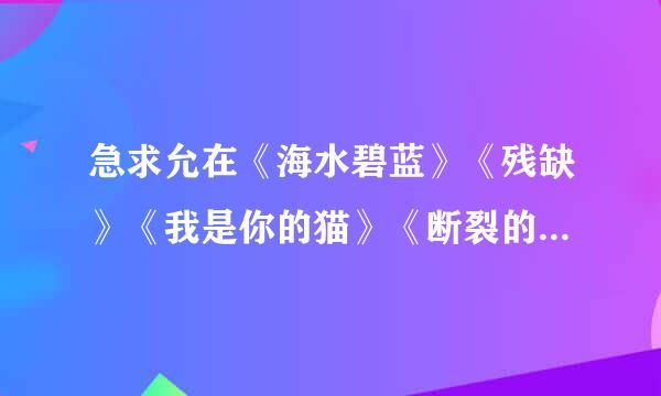 急求允在《海水碧蓝》《残缺》《我是你的猫》《断裂的翅膀》《边毁边爱》《半路擒君》《海蓝蔷薇》TXT！！