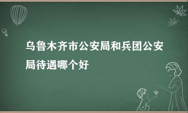 乌鲁木齐市公安局和兵团公安局待遇哪个好