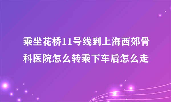 乘坐花桥11号线到上海西郊骨科医院怎么转乘下车后怎么走