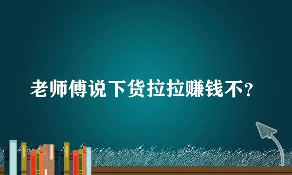 老师傅说下货拉拉赚钱不？