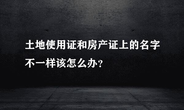 土地使用证和房产证上的名字不一样该怎么办？