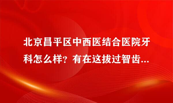 北京昌平区中西医结合医院牙科怎么样？有在这拔过智齿的吗？一颗花了多少钱？