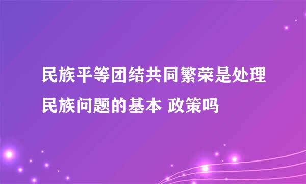 民族平等团结共同繁荣是处理民族问题的基本 政策吗