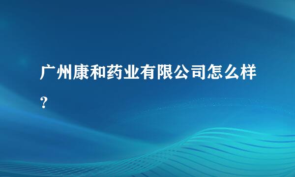 广州康和药业有限公司怎么样？