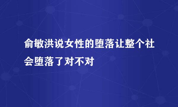 俞敏洪说女性的堕落让整个社会堕落了对不对