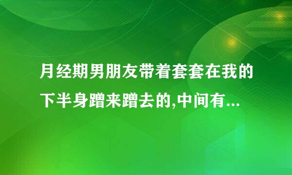 月经期男朋友带着套套在我的下半身蹭来蹭去的,中间有几次他试图顶了几次但是都没有成功，太疼了就停了，