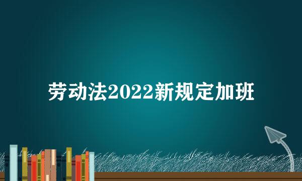 劳动法2022新规定加班