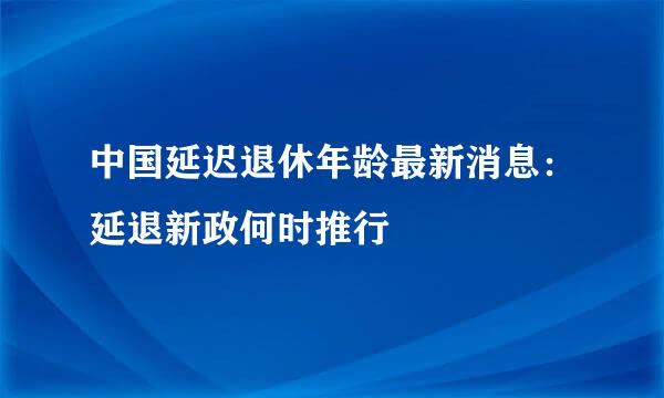 中国延迟退休年龄最新消息：延退新政何时推行