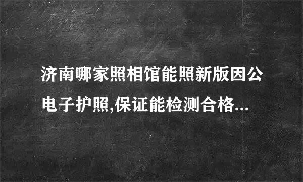 济南哪家照相馆能照新版因公电子护照,保证能检测合格并带数字照片回执?