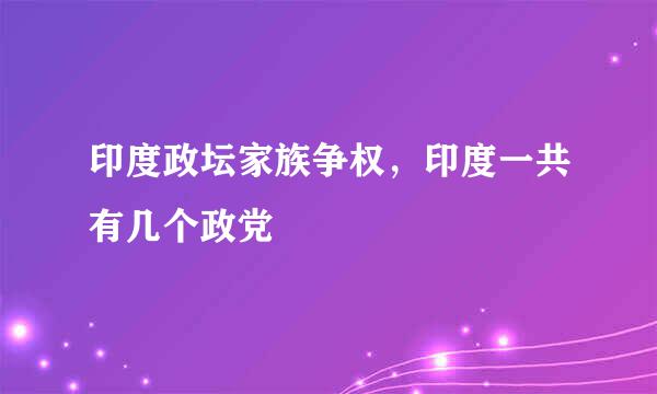 印度政坛家族争权，印度一共有几个政党