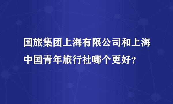 国旅集团上海有限公司和上海中国青年旅行社哪个更好？