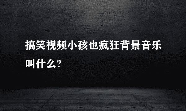 搞笑视频小孩也疯狂背景音乐叫什么?