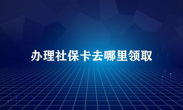 办理社保卡去哪里领取