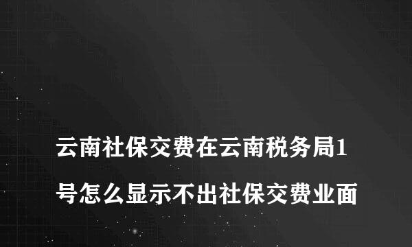 
云南社保交费在云南税务局1号怎么显示不出社保交费业面
