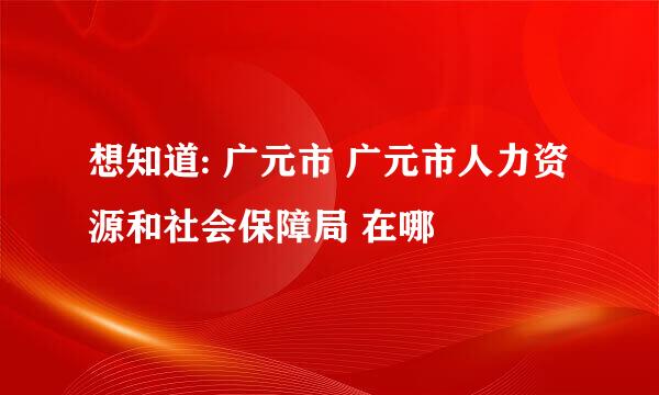 想知道: 广元市 广元市人力资源和社会保障局 在哪