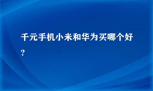 千元手机小米和华为买哪个好？