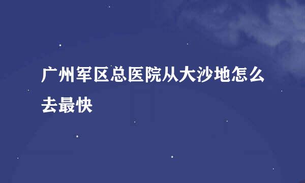 广州军区总医院从大沙地怎么去最快