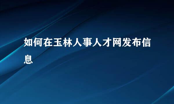 如何在玉林人事人才网发布信息