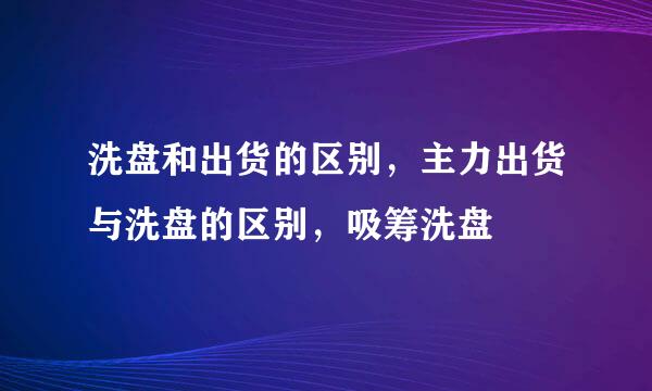 洗盘和出货的区别，主力出货与洗盘的区别，吸筹洗盘