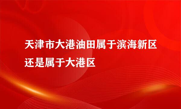 天津市大港油田属于滨海新区还是属于大港区