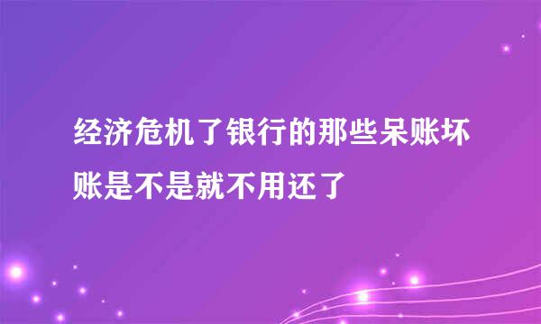 经济危机了银行的那些呆账坏账是不是就不用还了