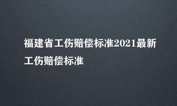 福建省工伤赔偿标准2021最新工伤赔偿标准