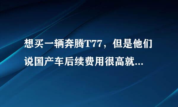 想买一辆奔腾T77，但是他们说国产车后续费用很高就是功能多毛病也多但我想开个三五年应该是没问题的吧