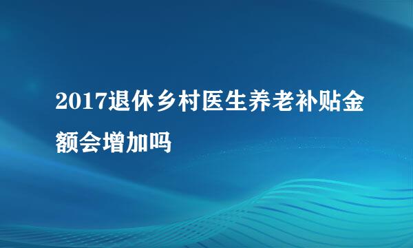 2017退休乡村医生养老补贴金额会增加吗