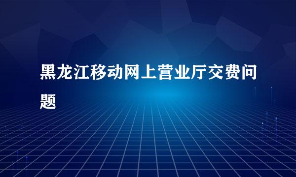 黑龙江移动网上营业厅交费问题