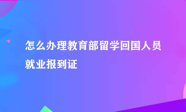 怎么办理教育部留学回国人员就业报到证