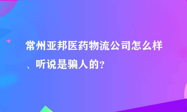 常州亚邦医药物流公司怎么样、听说是骗人的？