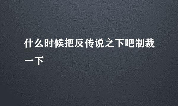 什么时候把反传说之下吧制裁一下