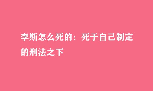 李斯怎么死的：死于自己制定的刑法之下