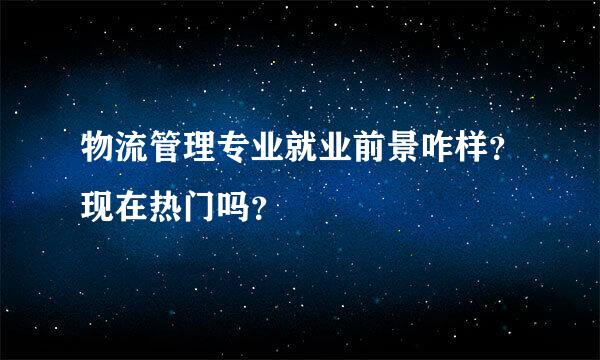 物流管理专业就业前景咋样？现在热门吗？