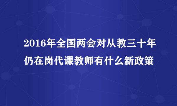 2016年全国两会对从教三十年仍在岗代课教师有什么新政策