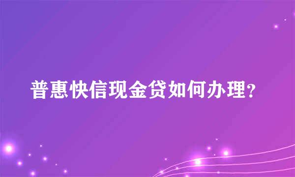 普惠快信现金贷如何办理？