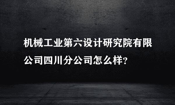 机械工业第六设计研究院有限公司四川分公司怎么样？