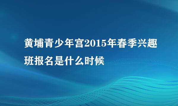 黄埔青少年宫2015年春季兴趣班报名是什么时候